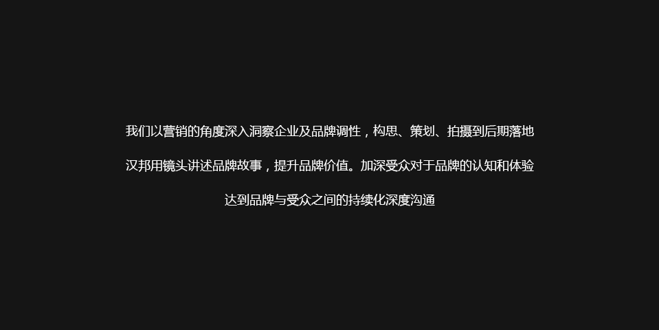 以营销的角度深入洞察企业及品牌调性,构思、策划、拍摄到后期落地,汉邦用镜头讲述品牌故事,提升品牌价值。加深受众对于品牌的认知和体验,达到品牌与受众之间的持续化深度沟通。 以营销的角度深入洞察企业及品牌调性,构思、策划、拍摄到后期落地,汉邦用镜头讲述品牌故事,提升品牌价值。加深受众对于品牌的认知和体验,达到品牌与受众之间的持续化深度沟通。